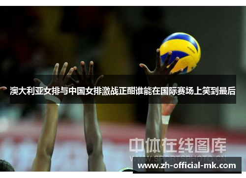 澳大利亚女排与中国女排激战正酣谁能在国际赛场上笑到最后